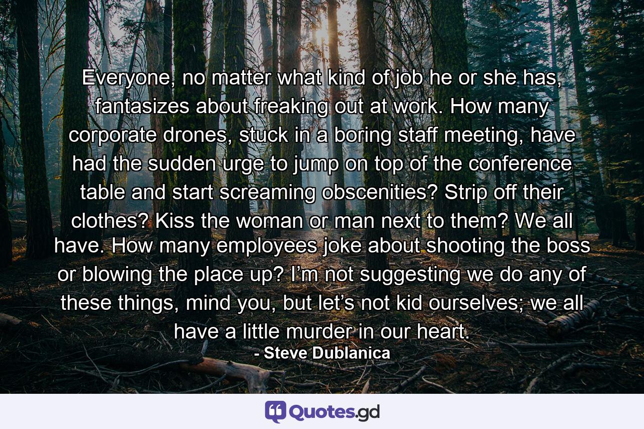Everyone, no matter what kind of job he or she has, fantasizes about freaking out at work. How many corporate drones, stuck in a boring staff meeting, have had the sudden urge to jump on top of the conference table and start screaming obscenities? Strip off their clothes? Kiss the woman or man next to them? We all have. How many employees joke about shooting the boss or blowing the place up? I’m not suggesting we do any of these things, mind you, but let’s not kid ourselves; we all have a little murder in our heart. - Quote by Steve Dublanica