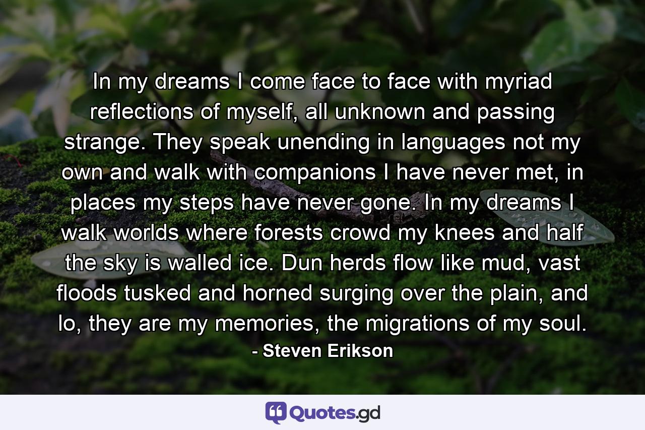 In my dreams I come face to face with myriad reflections of myself, all unknown and passing strange. They speak unending in languages not my own and walk with companions I have never met, in places my steps have never gone. In my dreams I walk worlds where forests crowd my knees and half the sky is walled ice. Dun herds flow like mud, vast floods tusked and horned surging over the plain, and lo, they are my memories, the migrations of my soul. - Quote by Steven Erikson