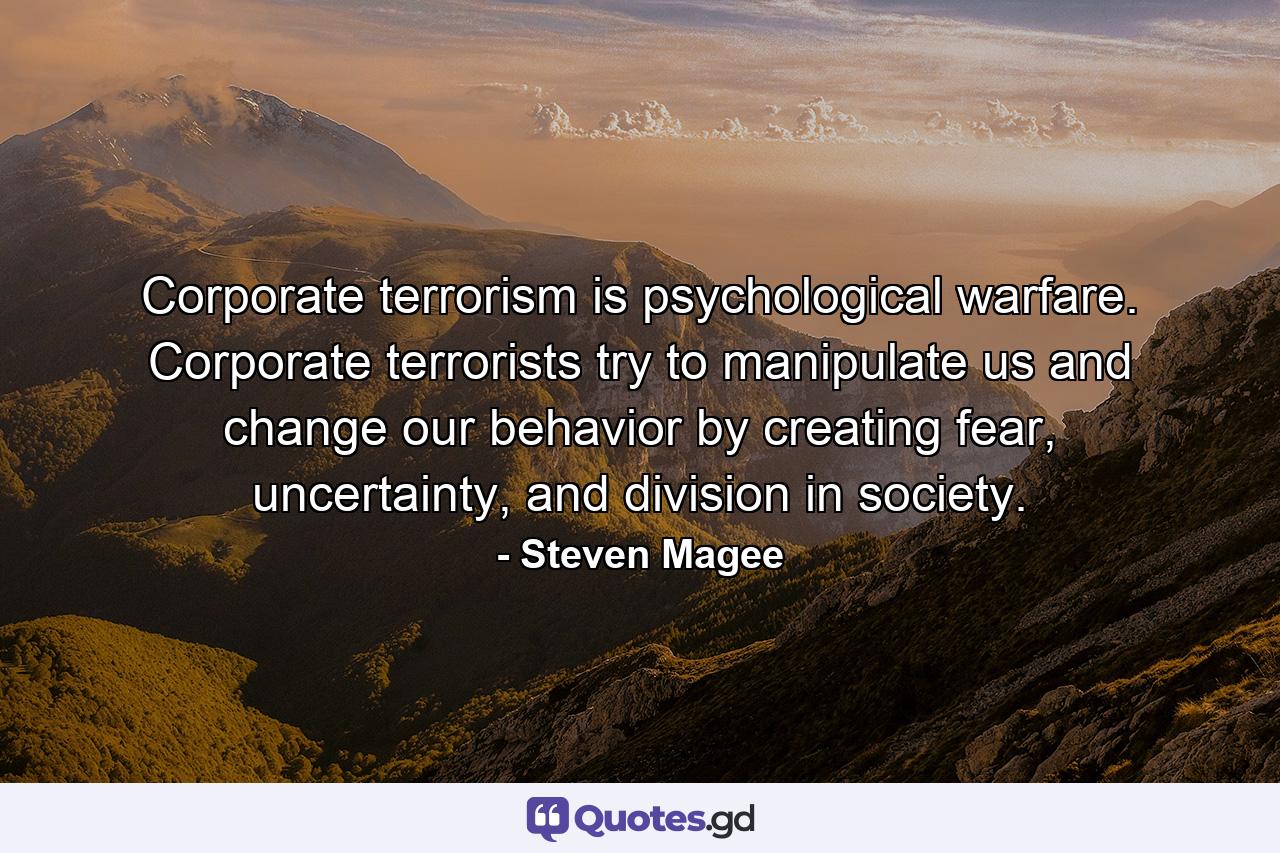 Corporate terrorism is psychological warfare. Corporate terrorists try to manipulate us and change our behavior by creating fear, uncertainty, and division in society. - Quote by Steven Magee