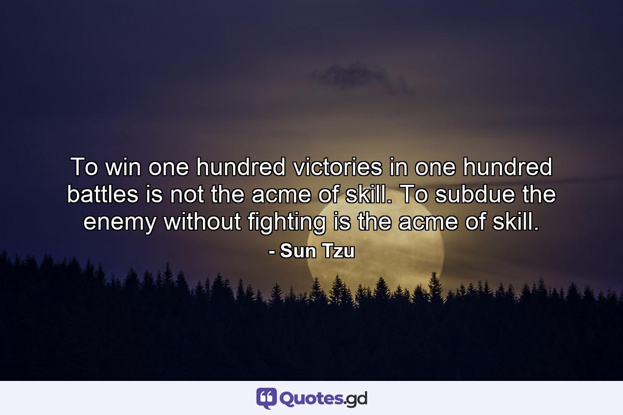 To win one hundred victories in one hundred battles is not the acme of skill. To subdue the enemy without fighting is the acme of skill. - Quote by Sun Tzu