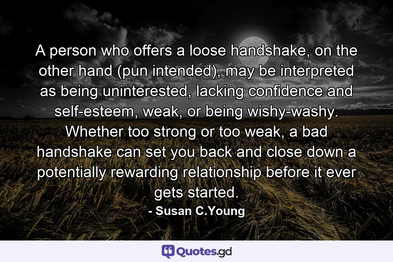 A person who offers a loose handshake, on the other hand (pun intended), may be interpreted as being uninterested, lacking confidence and self-esteem, weak, or being wishy-washy. Whether too strong or too weak, a bad handshake can set you back and close down a potentially rewarding relationship before it ever gets started. - Quote by Susan C.Young