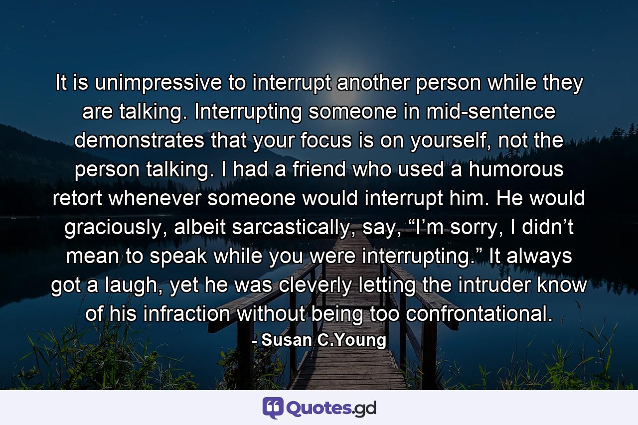 It is unimpressive to interrupt another person while they are talking. Interrupting someone in mid-sentence demonstrates that your focus is on yourself, not the person talking. I had a friend who used a humorous retort whenever someone would interrupt him. He would graciously, albeit sarcastically, say, “I’m sorry, I didn’t mean to speak while you were interrupting.” It always got a laugh, yet he was cleverly letting the intruder know of his infraction without being too confrontational. - Quote by Susan C.Young