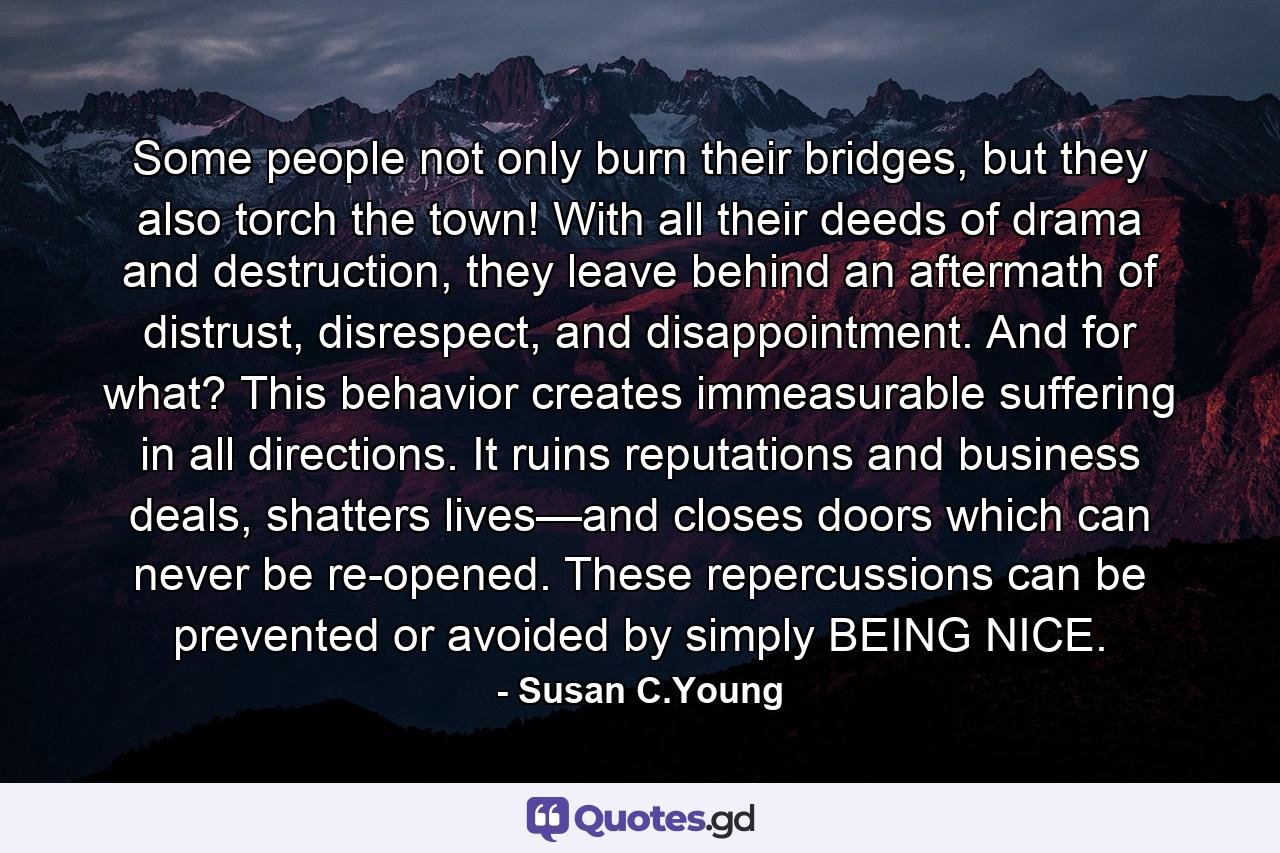 Some people not only burn their bridges, but they also torch the town! With all their deeds of drama and destruction, they leave behind an aftermath of distrust, disrespect, and disappointment. And for what? This behavior creates immeasurable suffering in all directions. It ruins reputations and business deals, shatters lives—and closes doors which can never be re-opened. These repercussions can be prevented or avoided by simply BEING NICE. - Quote by Susan C.Young