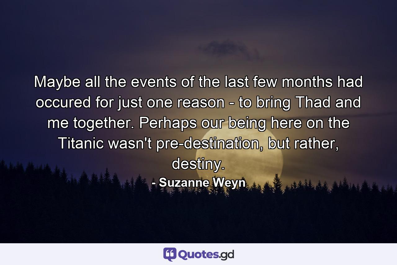 Maybe all the events of the last few months had occured for just one reason - to bring Thad and me together. Perhaps our being here on the Titanic wasn't pre-destination, but rather, destiny. - Quote by Suzanne Weyn