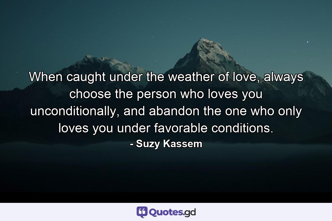 When caught under the weather of love, always choose the person who loves you unconditionally, and abandon the one who only loves you under favorable conditions. - Quote by Suzy Kassem