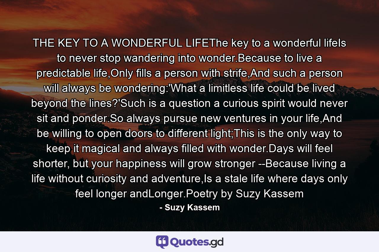 THE KEY TO A WONDERFUL LIFEThe key to a wonderful lifeIs to never stop wandering into wonder.Because to live a predictable life,Only fills a person with strife,And such a person will always be wondering:'What a limitless life could be lived beyond the lines?'Such is a question a curious spirit would never sit and ponder.So always pursue new ventures in your life,And be willing to open doors to different light;This is the only way to keep it magical and always filled with wonder.Days will feel shorter, but your happiness will grow stronger --Because living a life without curiosity and adventure,Is a stale life where days only feel longer andLonger.Poetry by Suzy Kassem - Quote by Suzy Kassem