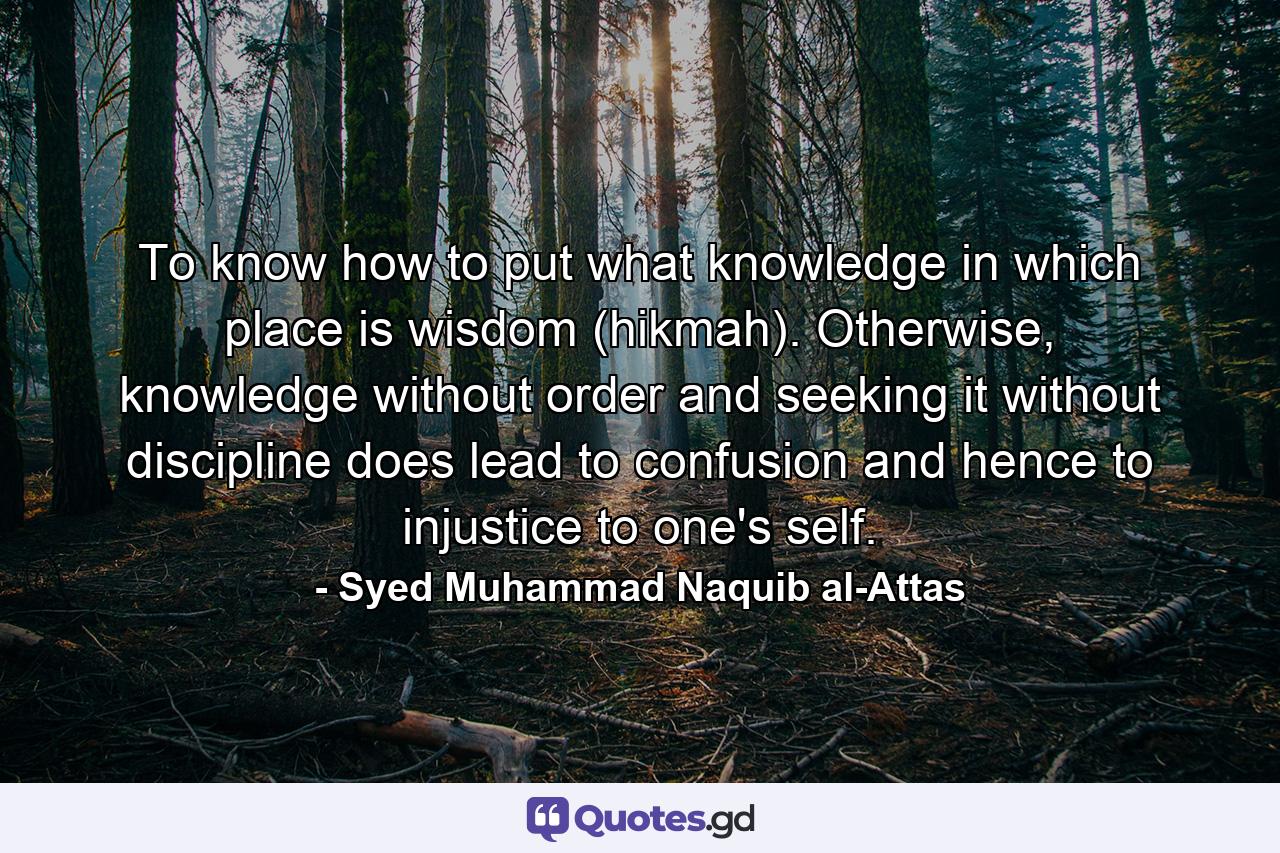 To know how to put what knowledge in which place is wisdom (hikmah). Otherwise, knowledge without order and seeking it without discipline does lead to confusion and hence to injustice to one's self. - Quote by Syed Muhammad Naquib al-Attas