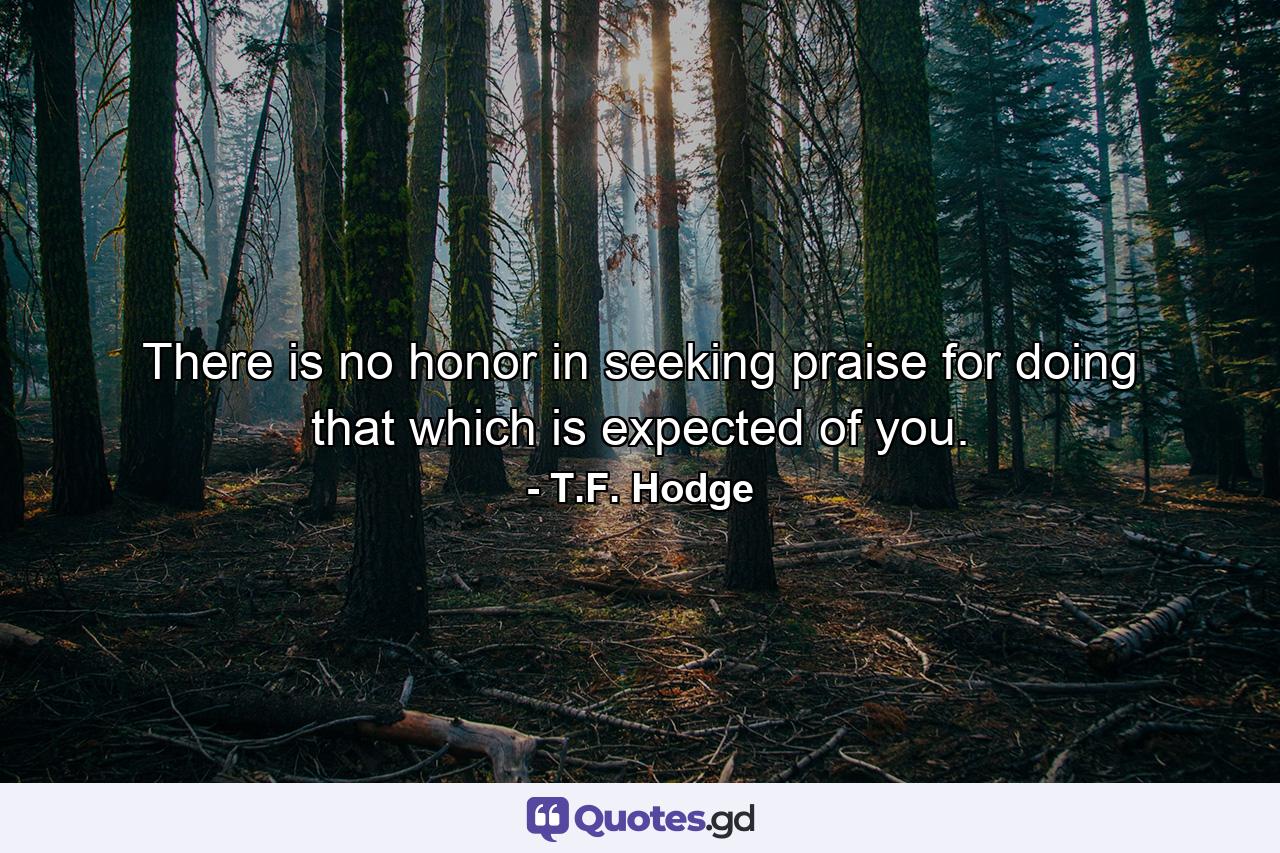 There is no honor in seeking praise for doing that which is expected of you. - Quote by T.F. Hodge