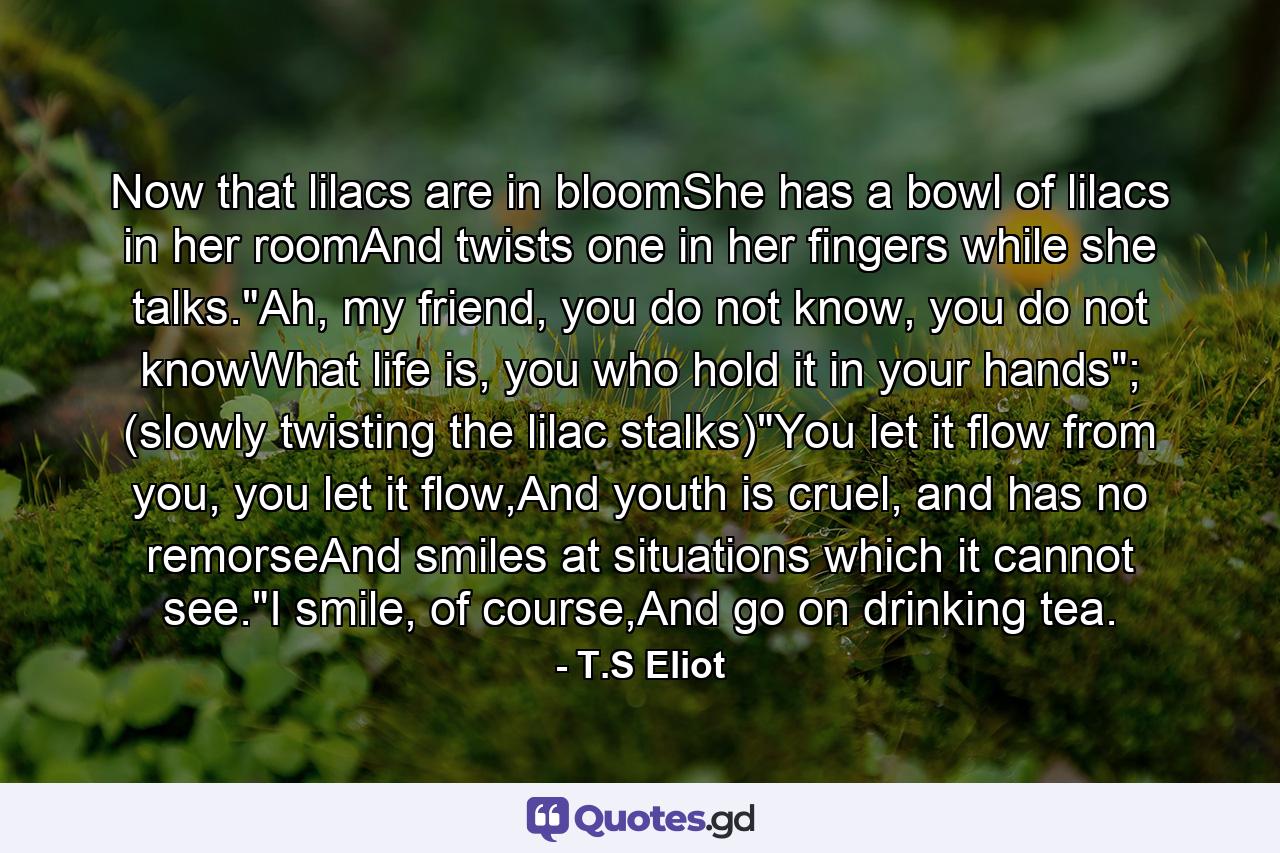 Now that lilacs are in bloomShe has a bowl of lilacs in her roomAnd twists one in her fingers while she talks.