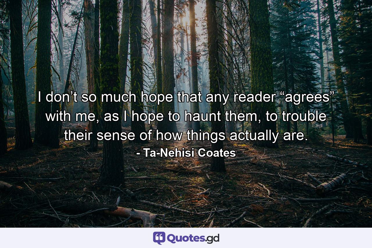 I don’t so much hope that any reader “agrees” with me, as I hope to haunt them, to trouble their sense of how things actually are. - Quote by Ta-Nehisi Coates