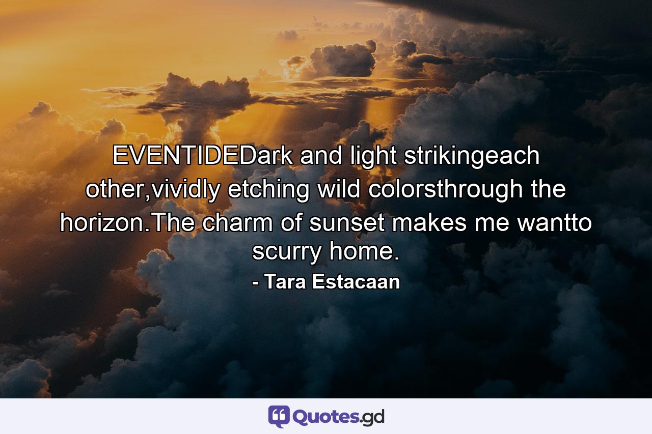 EVENTIDEDark and light strikingeach other,vividly etching wild colorsthrough the horizon.The charm of sunset makes me wantto scurry home. - Quote by Tara Estacaan