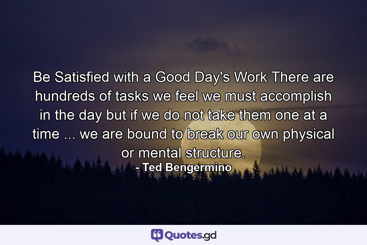 Be Satisfied with a Good Day's Work There are hundreds of tasks we feel we must accomplish in the day  but if we do not take them one at a time ... we are bound to break our own physical or mental structure. - Quote by Ted Bengermino