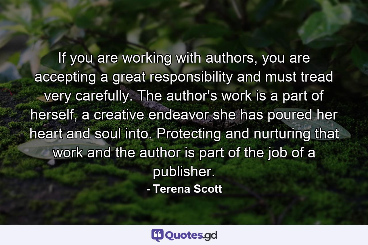 If you are working with authors, you are accepting a great responsibility and must tread very carefully. The author's work is a part of herself, a creative endeavor she has poured her heart and soul into. Protecting and nurturing that work and the author is part of the job of a publisher. - Quote by Terena Scott