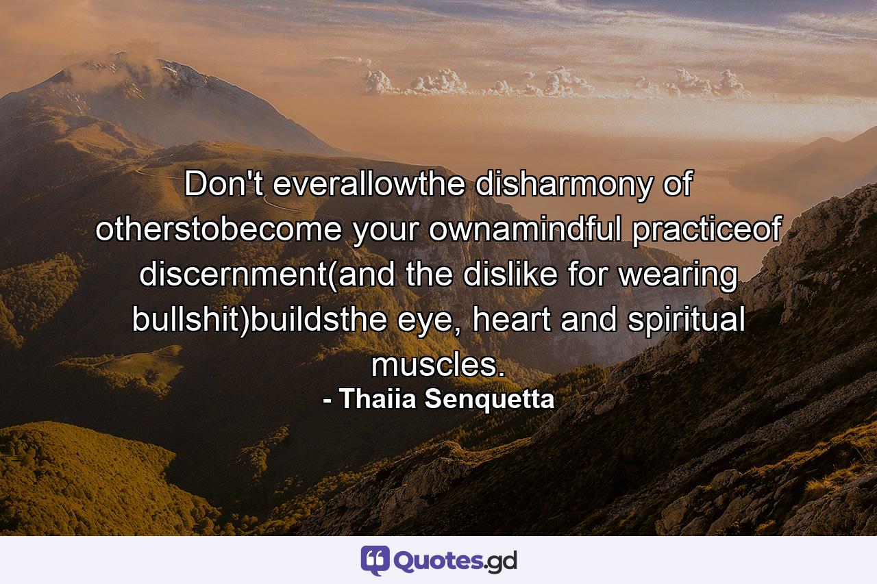 Don't everallowthe disharmony of otherstobecome your ownamindful practiceof discernment(and the dislike for wearing bullshit)buildsthe eye, heart and spiritual muscles. - Quote by Thaiia Senquetta