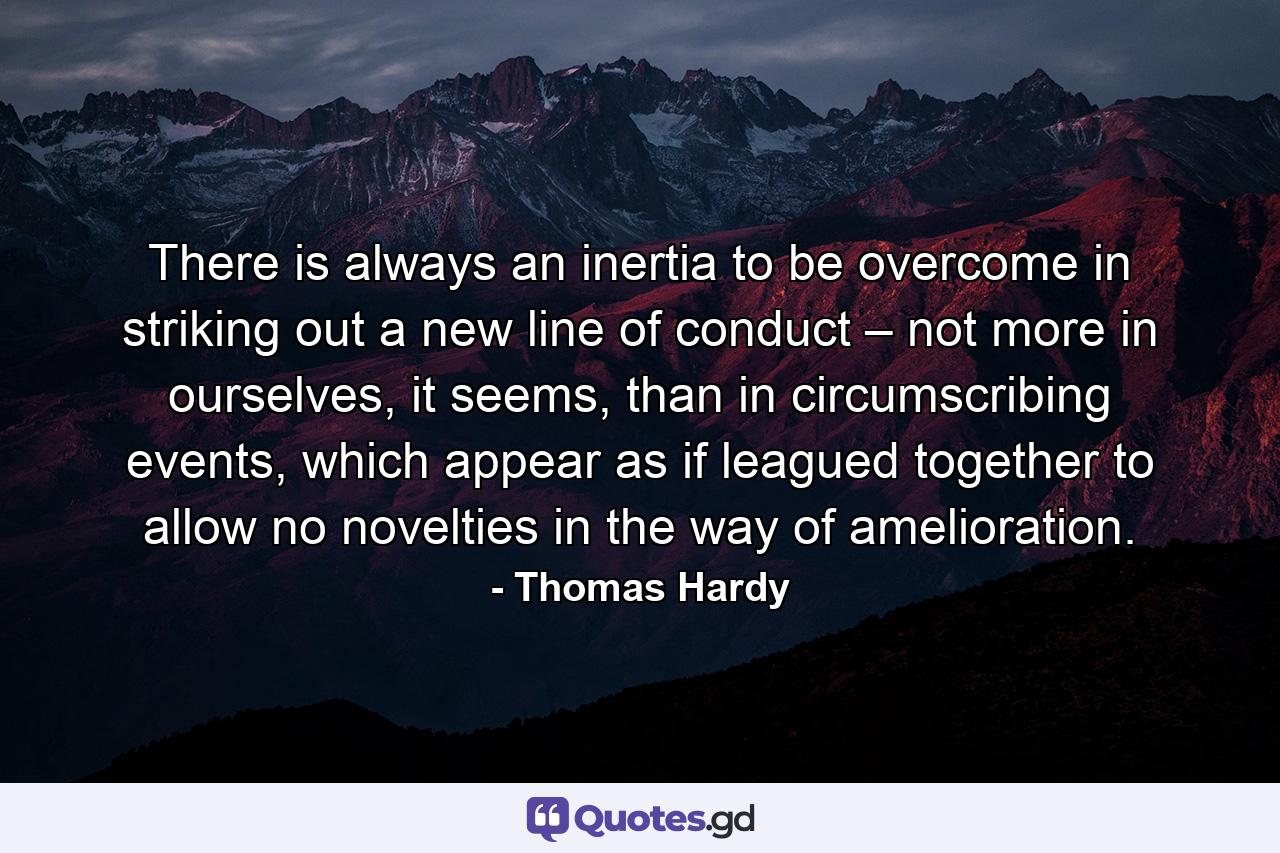 There is always an inertia to be overcome in striking out a new line of conduct – not more in ourselves, it seems, than in circumscribing events, which appear as if leagued together to allow no novelties in the way of amelioration. - Quote by Thomas Hardy