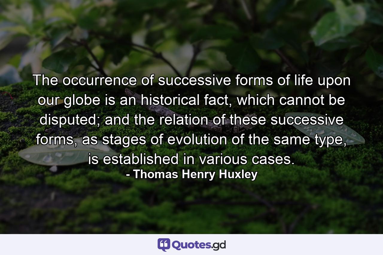 The occurrence of successive forms of life upon our globe is an historical fact, which cannot be disputed; and the relation of these successive forms, as stages of evolution of the same type, is established in various cases. - Quote by Thomas Henry Huxley