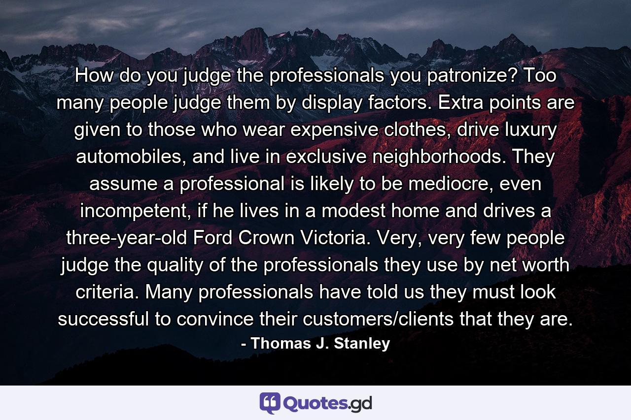 How do you judge the professionals you patronize? Too many people judge them by display factors. Extra points are given to those who wear expensive clothes, drive luxury automobiles, and live in exclusive neighborhoods. They assume a professional is likely to be mediocre, even incompetent, if he lives in a modest home and drives a three-year-old Ford Crown Victoria. Very, very few people judge the quality of the professionals they use by net worth criteria. Many professionals have told us they must look successful to convince their customers/clients that they are. - Quote by Thomas J. Stanley