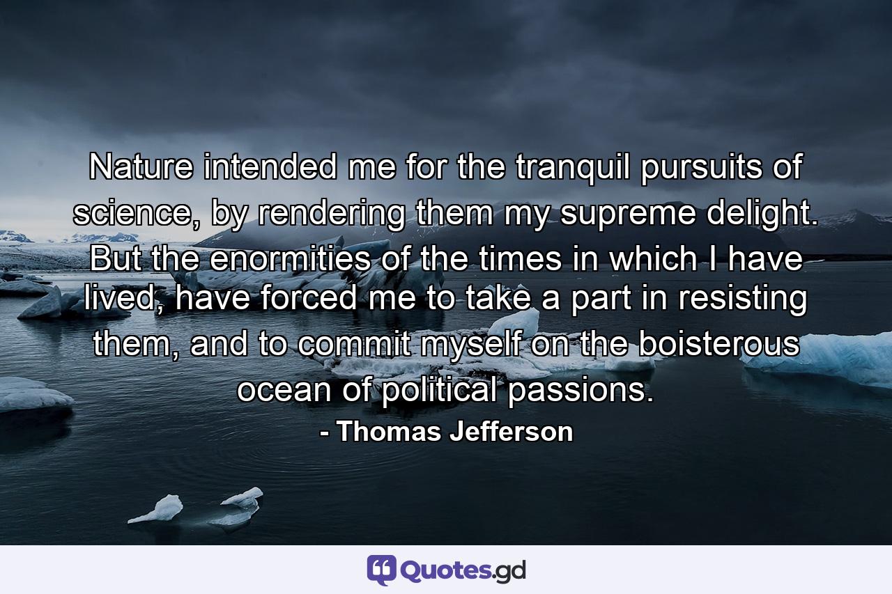 Nature intended me for the tranquil pursuits of science, by rendering them my supreme delight. But the enormities of the times in which I have lived, have forced me to take a part in resisting them, and to commit myself on the boisterous ocean of political passions. - Quote by Thomas Jefferson