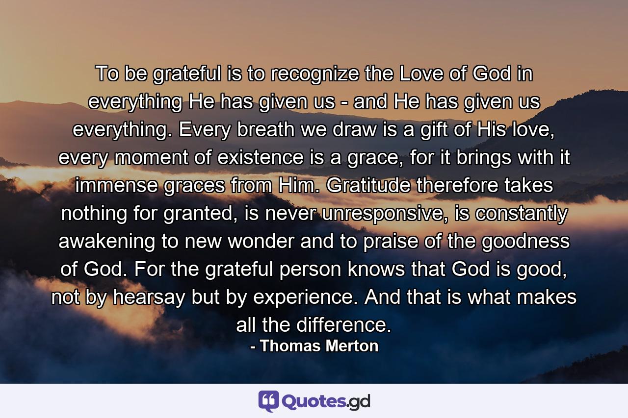 To be grateful is to recognize the Love of God in everything He has given us - and He has given us everything. Every breath we draw is a gift of His love, every moment of existence is a grace, for it brings with it immense graces from Him. Gratitude therefore takes nothing for granted, is never unresponsive, is constantly awakening to new wonder and to praise of the goodness of God. For the grateful person knows that God is good, not by hearsay but by experience. And that is what makes all the difference. - Quote by Thomas Merton