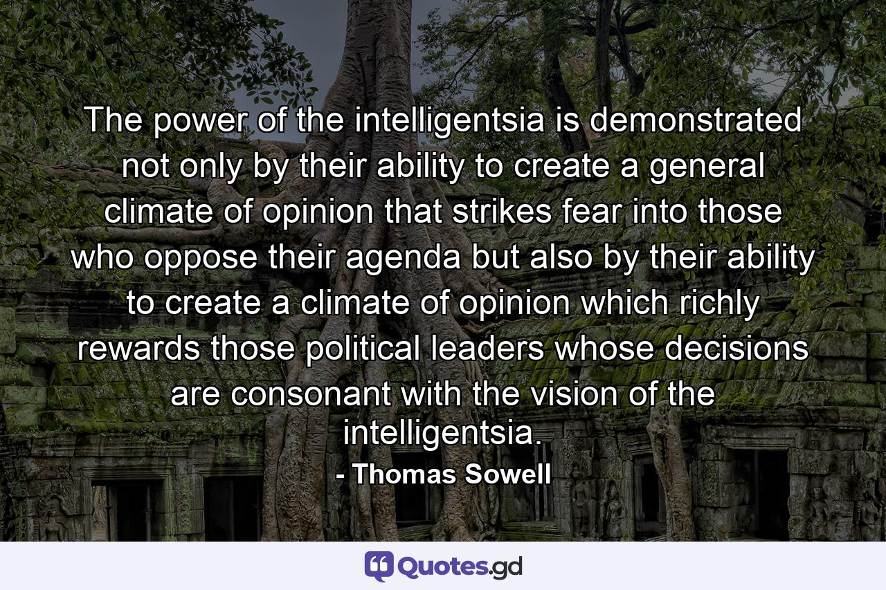 The power of the intelligentsia is demonstrated not only by their ability to create a general climate of opinion that strikes fear into those who oppose their agenda but also by their ability to create a climate of opinion which richly rewards those political leaders whose decisions are consonant with the vision of the intelligentsia. - Quote by Thomas Sowell