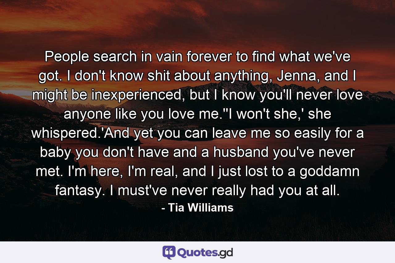 People search in vain forever to find what we've got. I don't know shit about anything, Jenna, and I might be inexperienced, but I know you'll never love anyone like you love me.''I won't she,' she whispered.'And yet you can leave me so easily for a baby you don't have and a husband you've never met. I'm here, I'm real, and I just lost to a goddamn fantasy. I must've never really had you at all. - Quote by Tia Williams