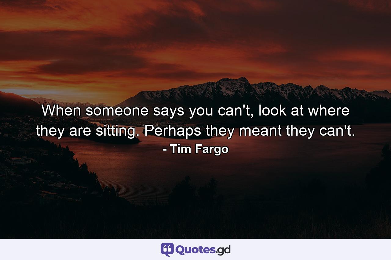 When someone says you can't, look at where they are sitting. Perhaps they meant they can't. - Quote by Tim Fargo