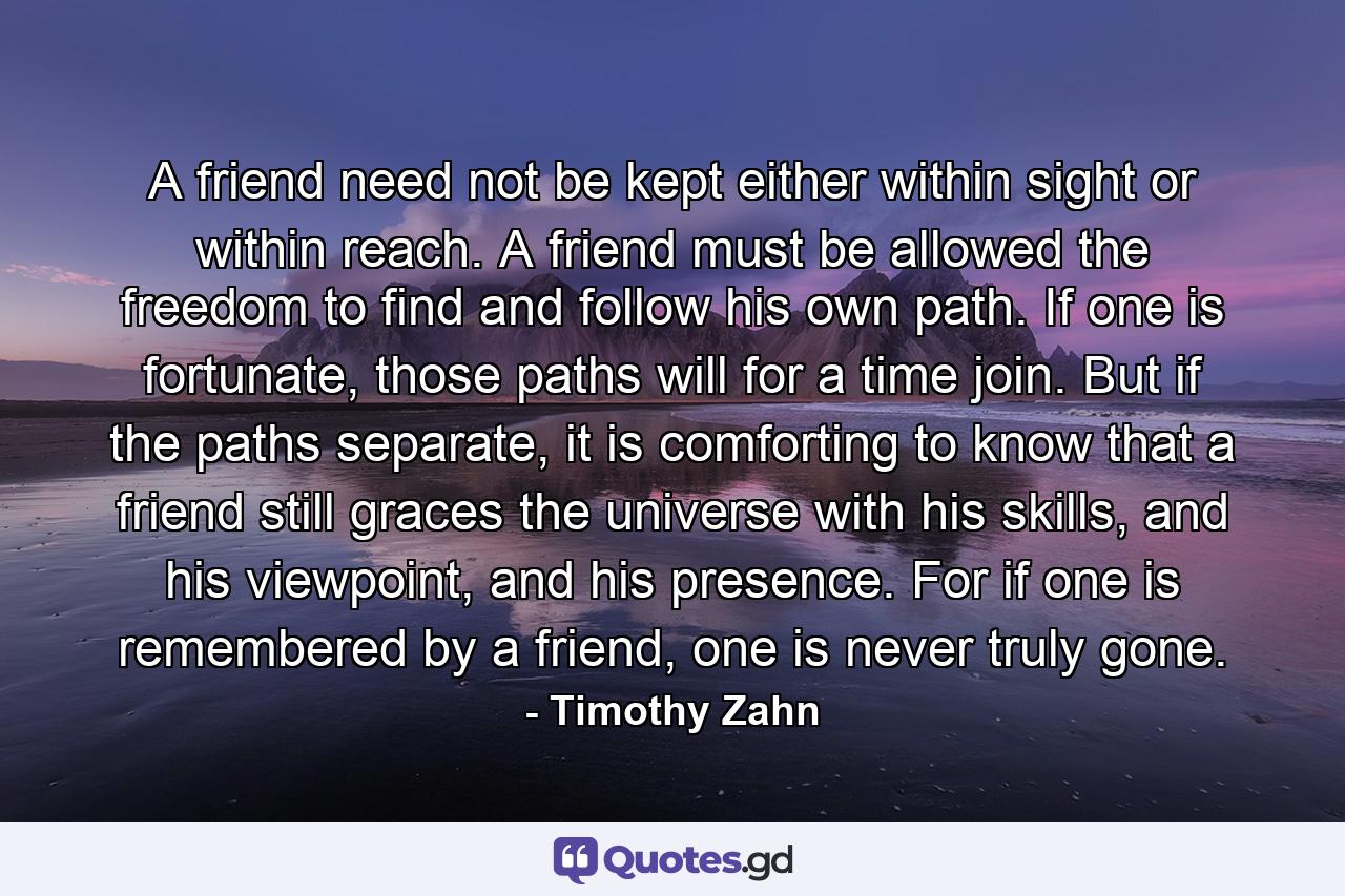 A friend need not be kept either within sight or within reach. A friend must be allowed the freedom to find and follow his own path. If one is fortunate, those paths will for a time join. But if the paths separate, it is comforting to know that a friend still graces the universe with his skills, and his viewpoint, and his presence. For if one is remembered by a friend, one is never truly gone. - Quote by Timothy Zahn