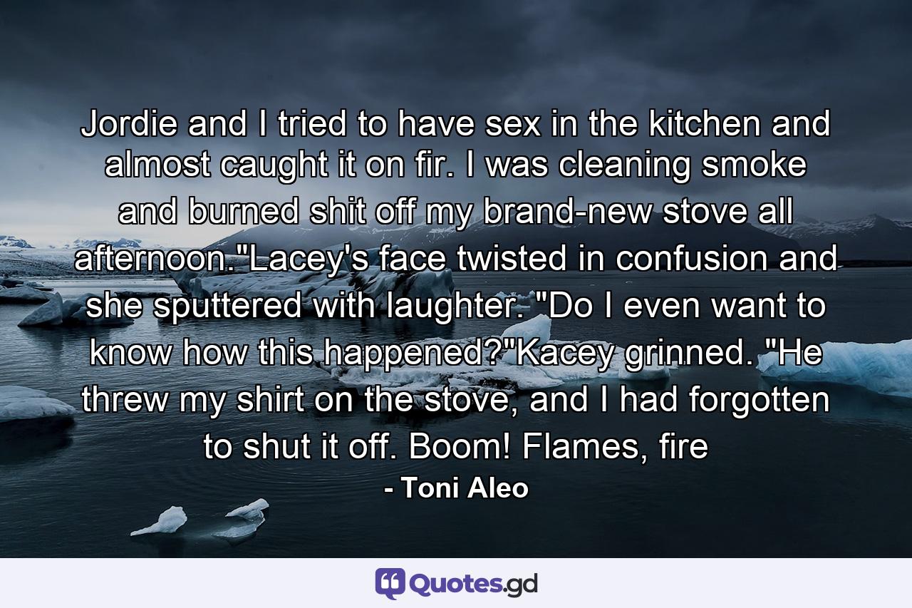 Jordie and I tried to have sex in the kitchen and almost caught it on fir. I was cleaning smoke and burned shit off my brand-new stove all afternoon.