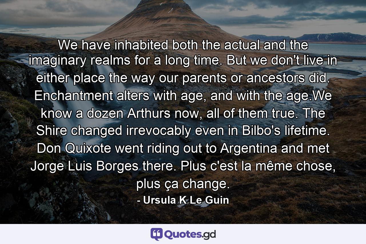 We have inhabited both the actual and the imaginary realms for a long time. But we don't live in either place the way our parents or ancestors did. Enchantment alters with age, and with the age.We know a dozen Arthurs now, all of them true. The Shire changed irrevocably even in Bilbo's lifetime. Don Quixote went riding out to Argentina and met Jorge Luis Borges there. Plus c'est la même chose, plus ça change. - Quote by Ursula K Le Guin