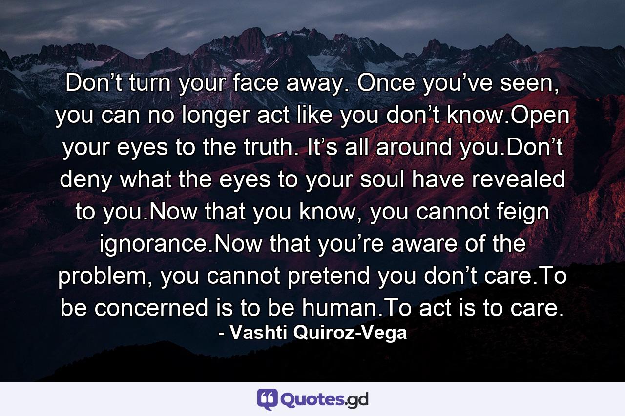 Don’t turn your face away. Once you’ve seen, you can no longer act like you don’t know.Open your eyes to the truth. It’s all around you.Don’t deny what the eyes to your soul have revealed to you.Now that you know, you cannot feign ignorance.Now that you’re aware of the problem, you cannot pretend you don’t care.To be concerned is to be human.To act is to care. - Quote by Vashti Quiroz-Vega