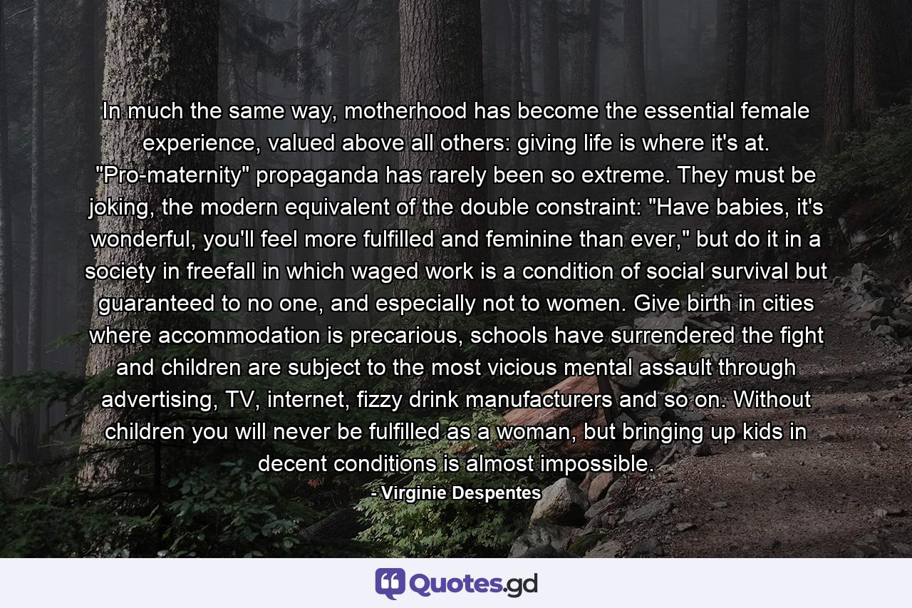 In much the same way, motherhood has become the essential female experience, valued above all others: giving life is where it's at. 