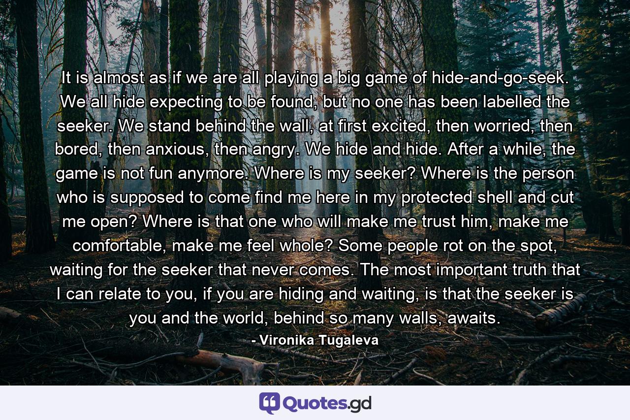 It is almost as if we are all playing a big game of hide-and-go-seek. We all hide expecting to be found, but no one has been labelled the seeker. We stand behind the wall, at first excited, then worried, then bored, then anxious, then angry. We hide and hide. After a while, the game is not fun anymore. Where is my seeker? Where is the person who is supposed to come find me here in my protected shell and cut me open? Where is that one who will make me trust him, make me comfortable, make me feel whole? Some people rot on the spot, waiting for the seeker that never comes. The most important truth that I can relate to you, if you are hiding and waiting, is that the seeker is you and the world, behind so many walls, awaits. - Quote by Vironika Tugaleva