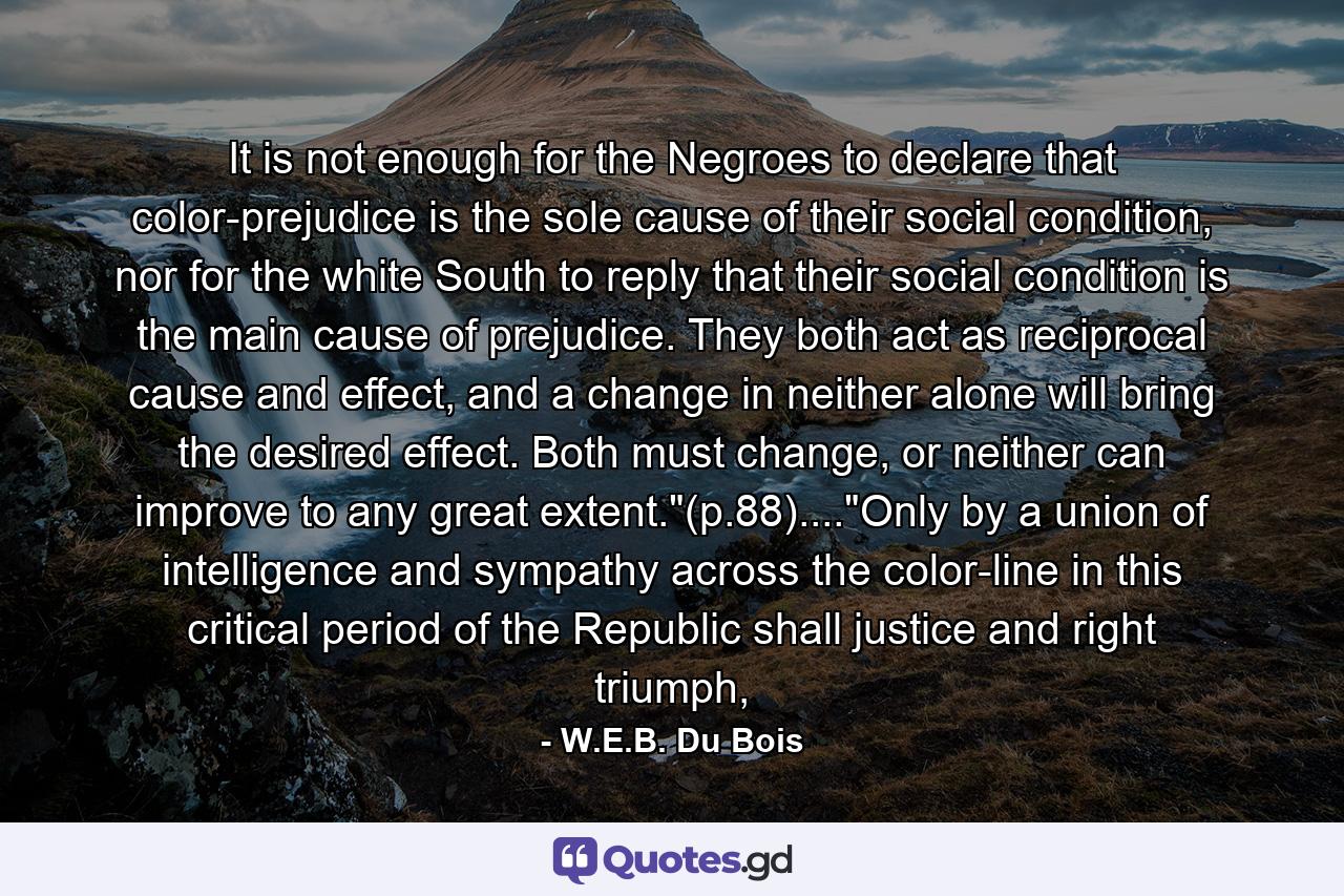 It is not enough for the Negroes to declare that color-prejudice is the sole cause of their social condition, nor for the white South to reply that their social condition is the main cause of prejudice. They both act as reciprocal cause and effect, and a change in neither alone will bring the desired effect. Both must change, or neither can improve to any great extent.