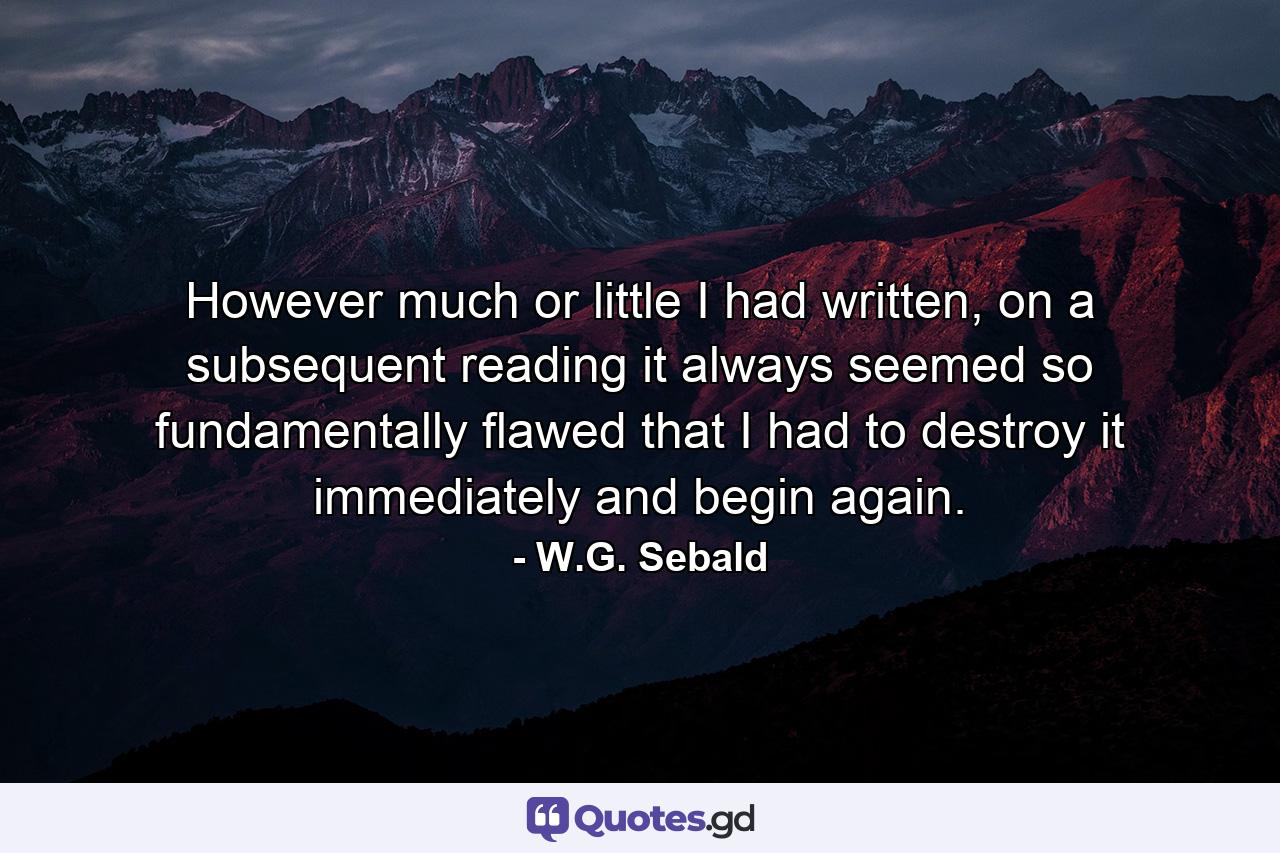 However much or little I had written, on a subsequent reading it always seemed so fundamentally flawed that I had to destroy it immediately and begin again. - Quote by W.G. Sebald