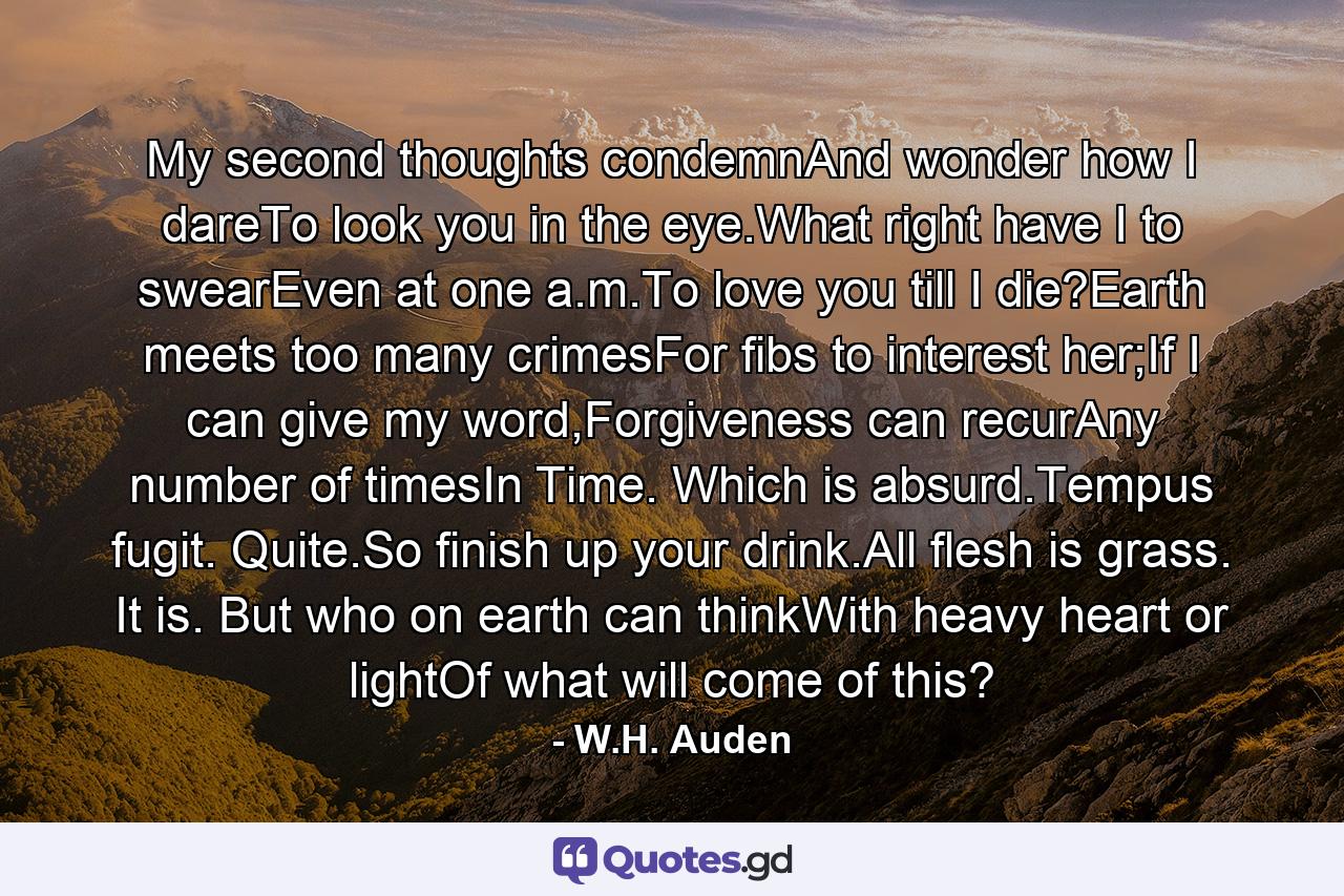 My second thoughts condemnAnd wonder how I dareTo look you in the eye.What right have I to swearEven at one a.m.To love you till I die?Earth meets too many crimesFor fibs to interest her;If I can give my word,Forgiveness can recurAny number of timesIn Time. Which is absurd.Tempus fugit. Quite.So finish up your drink.All flesh is grass. It is. But who on earth can thinkWith heavy heart or lightOf what will come of this? - Quote by W.H. Auden