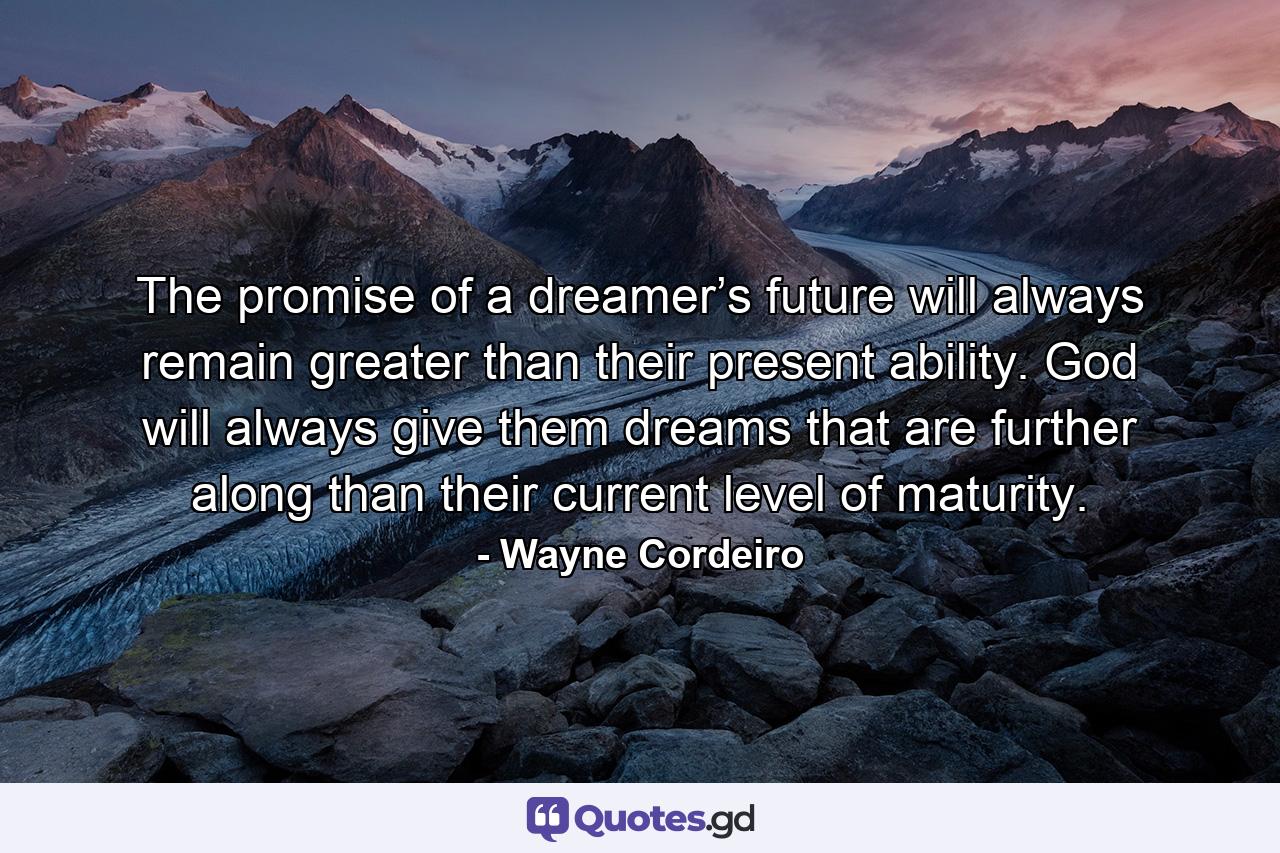 The promise of a dreamer’s future will always remain greater than their present ability. God will always give them dreams that are further along than their current level of maturity. - Quote by Wayne Cordeiro