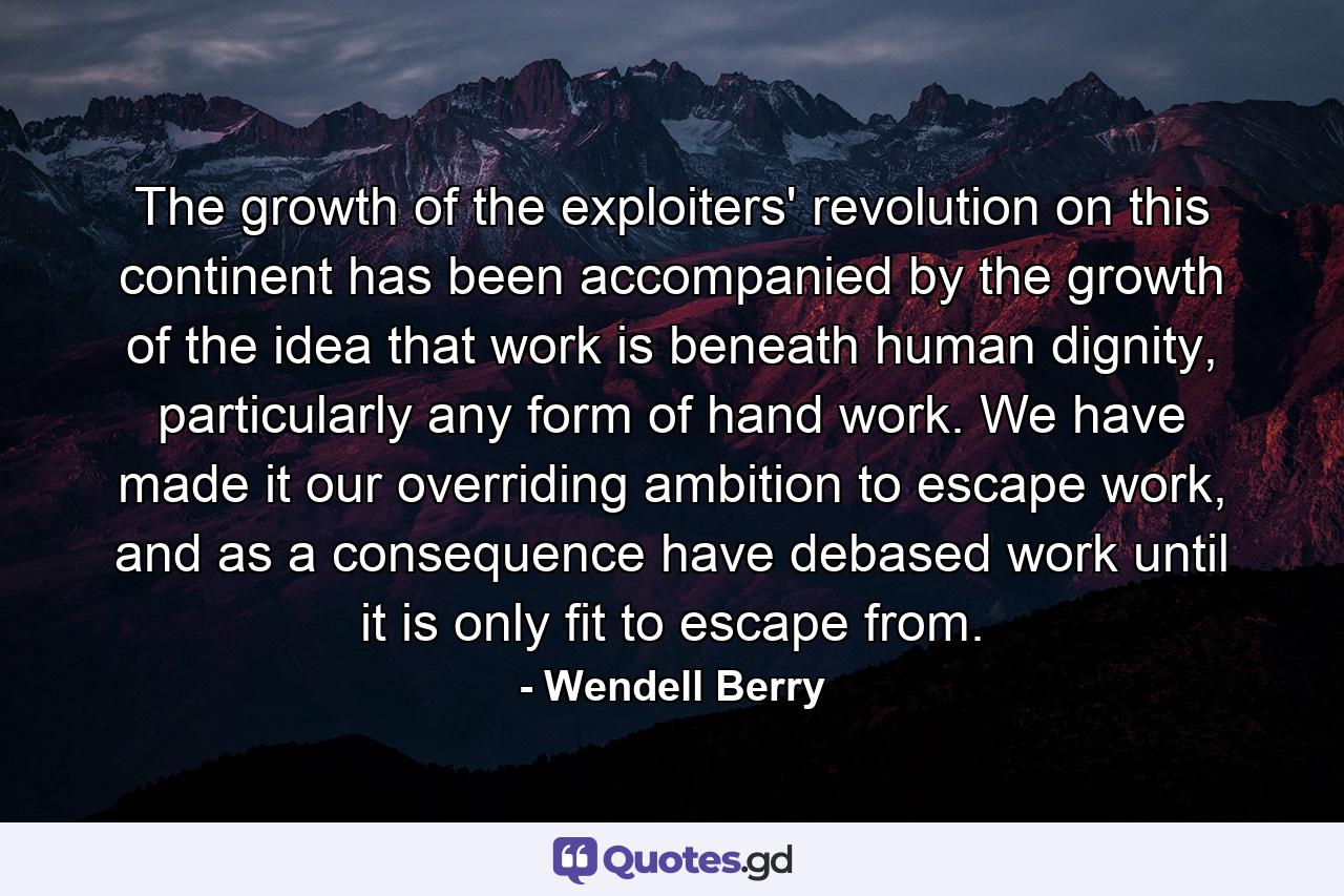 The growth of the exploiters' revolution on this continent has been accompanied by the growth of the idea that work is beneath human dignity, particularly any form of hand work. We have made it our overriding ambition to escape work, and as a consequence have debased work until it is only fit to escape from. - Quote by Wendell Berry