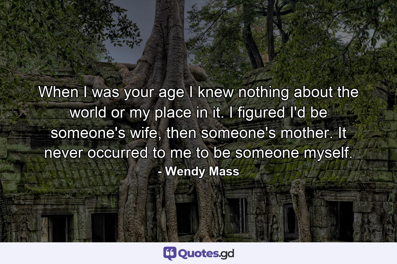 When I was your age I knew nothing about the world or my place in it. I figured I'd be someone's wife, then someone's mother. It never occurred to me to be someone myself. - Quote by Wendy Mass