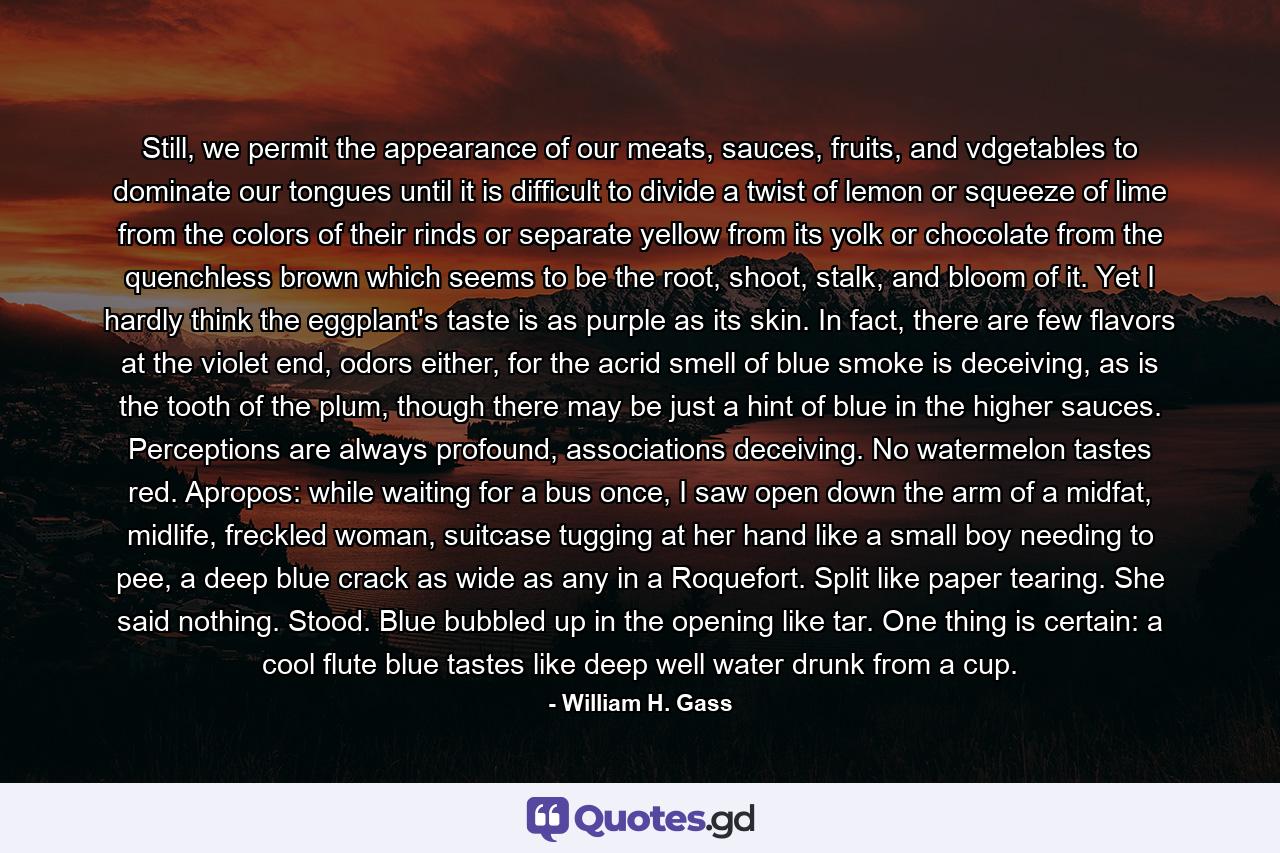 Still, we permit the appearance of our meats, sauces, fruits, and vdgetables to dominate our tongues until it is difficult to divide a twist of lemon or squeeze of lime from the colors of their rinds or separate yellow from its yolk or chocolate from the quenchless brown which seems to be the root, shoot, stalk, and bloom of it. Yet I hardly think the eggplant's taste is as purple as its skin. In fact, there are few flavors at the violet end, odors either, for the acrid smell of blue smoke is deceiving, as is the tooth of the plum, though there may be just a hint of blue in the higher sauces. Perceptions are always profound, associations deceiving. No watermelon tastes red. Apropos: while waiting for a bus once, I saw open down the arm of a midfat, midlife, freckled woman, suitcase tugging at her hand like a small boy needing to pee, a deep blue crack as wide as any in a Roquefort. Split like paper tearing. She said nothing. Stood. Blue bubbled up in the opening like tar. One thing is certain: a cool flute blue tastes like deep well water drunk from a cup. - Quote by William H. Gass