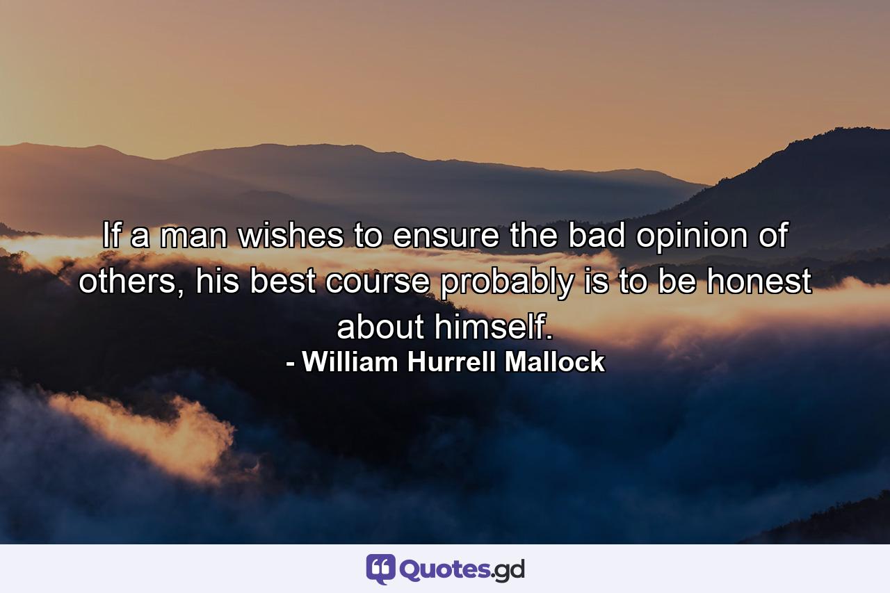 If a man wishes to ensure the bad opinion of others, his best course probably is to be honest about himself. - Quote by William Hurrell Mallock