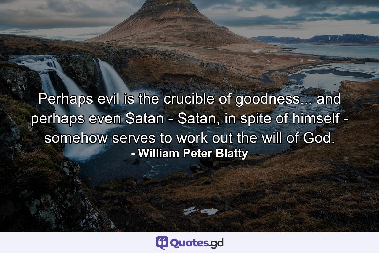 Perhaps evil is the crucible of goodness... and perhaps even Satan - Satan, in spite of himself - somehow serves to work out the will of God. - Quote by William Peter Blatty