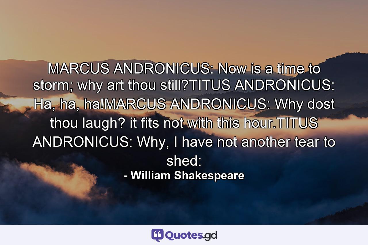 MARCUS ANDRONICUS: Now is a time to storm; why art thou still?TITUS ANDRONICUS: Ha, ha, ha!MARCUS ANDRONICUS: Why dost thou laugh? it fits not with this hour.TITUS ANDRONICUS: Why, I have not another tear to shed: - Quote by William Shakespeare