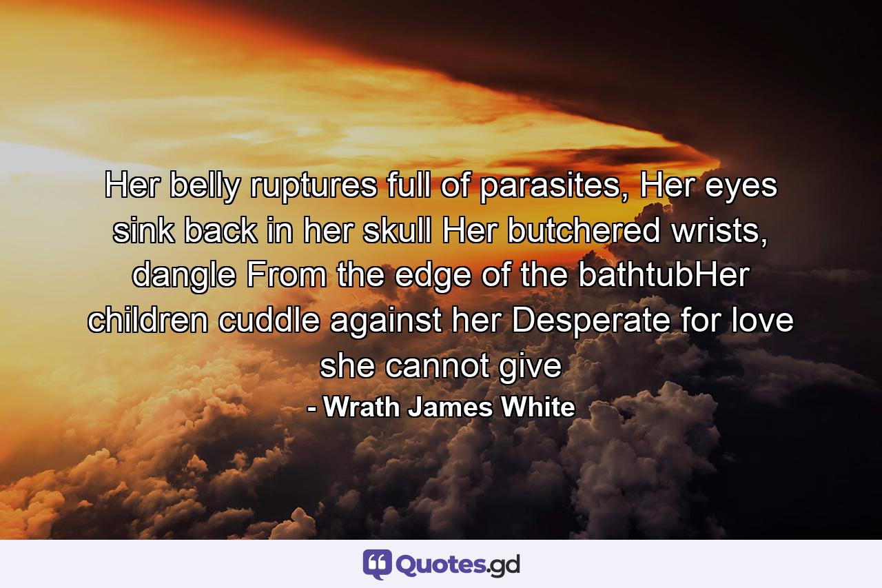 Her belly ruptures full of parasites, Her eyes sink back in her skull Her butchered wrists, dangle From the edge of the bathtubHer children cuddle against her Desperate for love she cannot give - Quote by Wrath James White