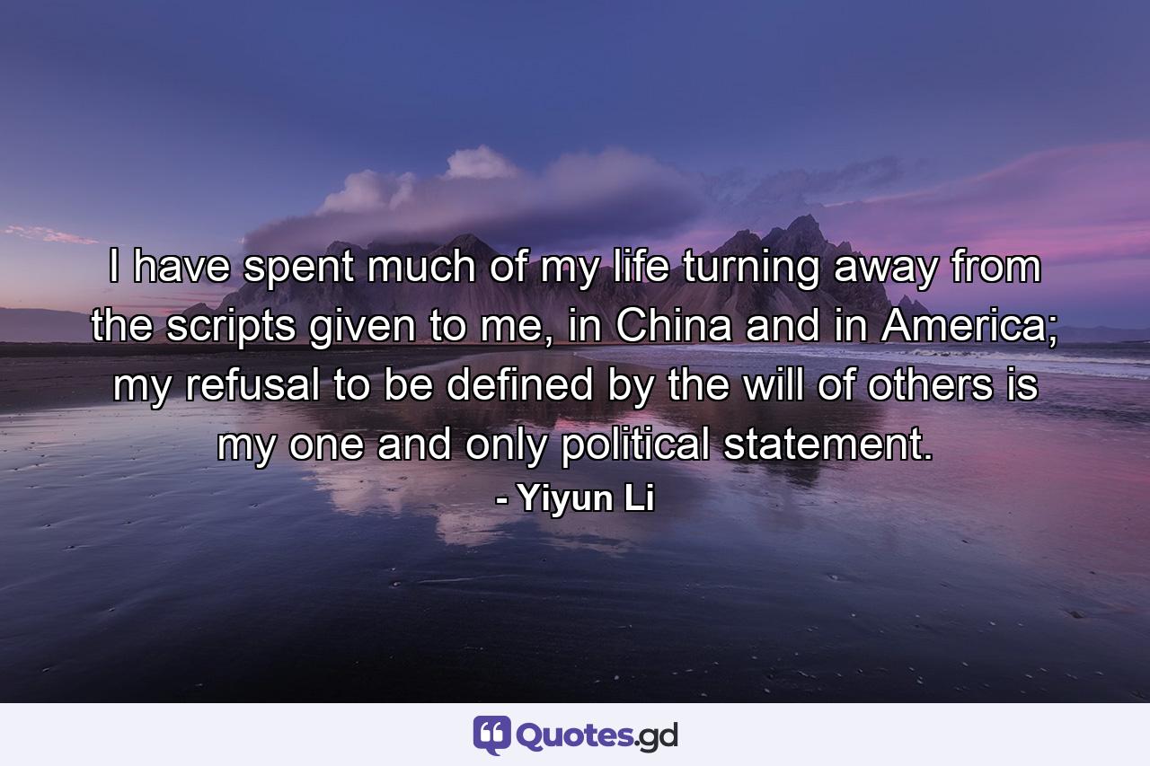 I have spent much of my life turning away from the scripts given to me, in China and in America; my refusal to be defined by the will of others is my one and only political statement. - Quote by Yiyun Li