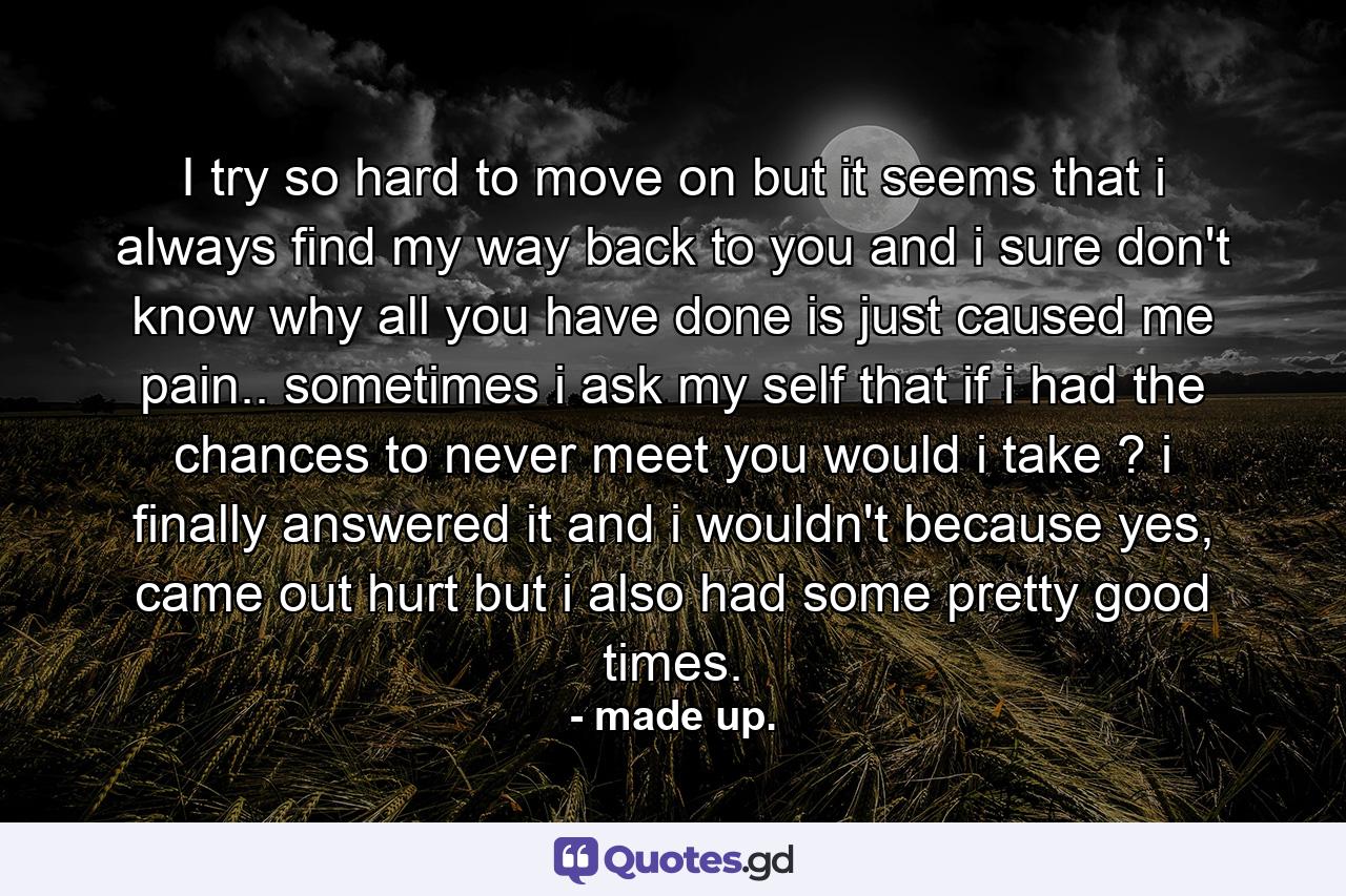 I try so hard to move on but it seems that i always find my way back to you and i sure don't know why all you have done is just caused me pain.. sometimes i ask my self that if i had the chances to never meet you would i take ? i finally answered it and i wouldn't because yes, came out hurt but i also had some pretty good times. - Quote by made up.