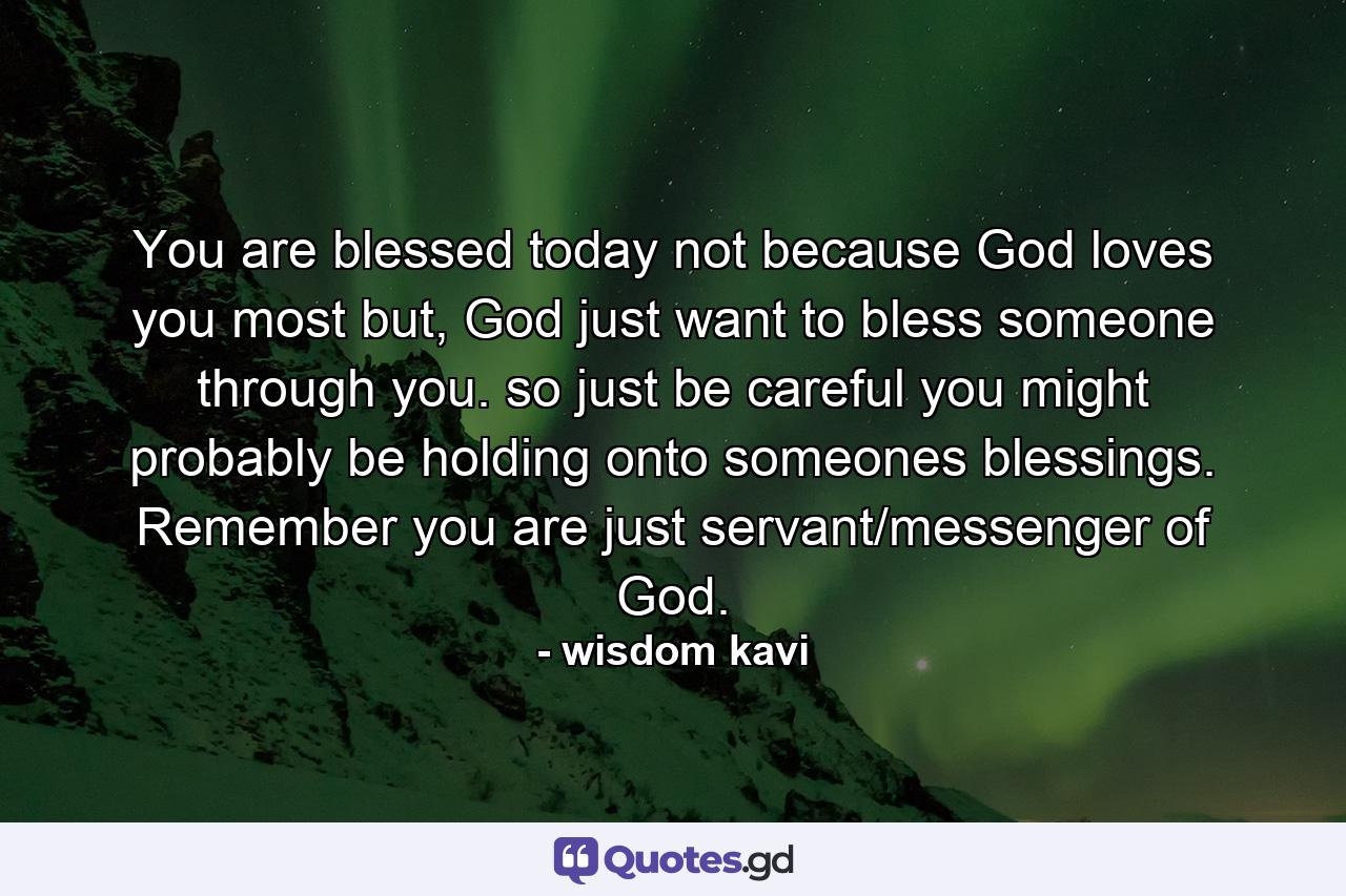 You are blessed today not because God loves you most but, God just want to bless someone through you. so just be careful you might probably be holding onto someones blessings. Remember you are just servant/messenger of God. - Quote by wisdom kavi