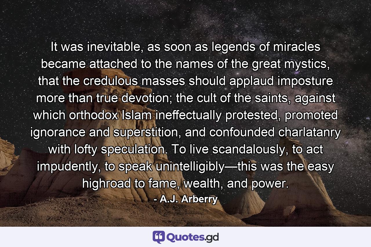 It was inevitable, as soon as legends of miracles became attached to the names of the great mystics, that the credulous masses should applaud imposture more than true devotion; the cult of the saints, against which orthodox Islam ineffectually protested, promoted ignorance and superstition, and confounded charlatanry with lofty speculation. To live scandalously, to act impudently, to speak unintelligibly—this was the easy highroad to fame, wealth, and power. - Quote by A.J. Arberry