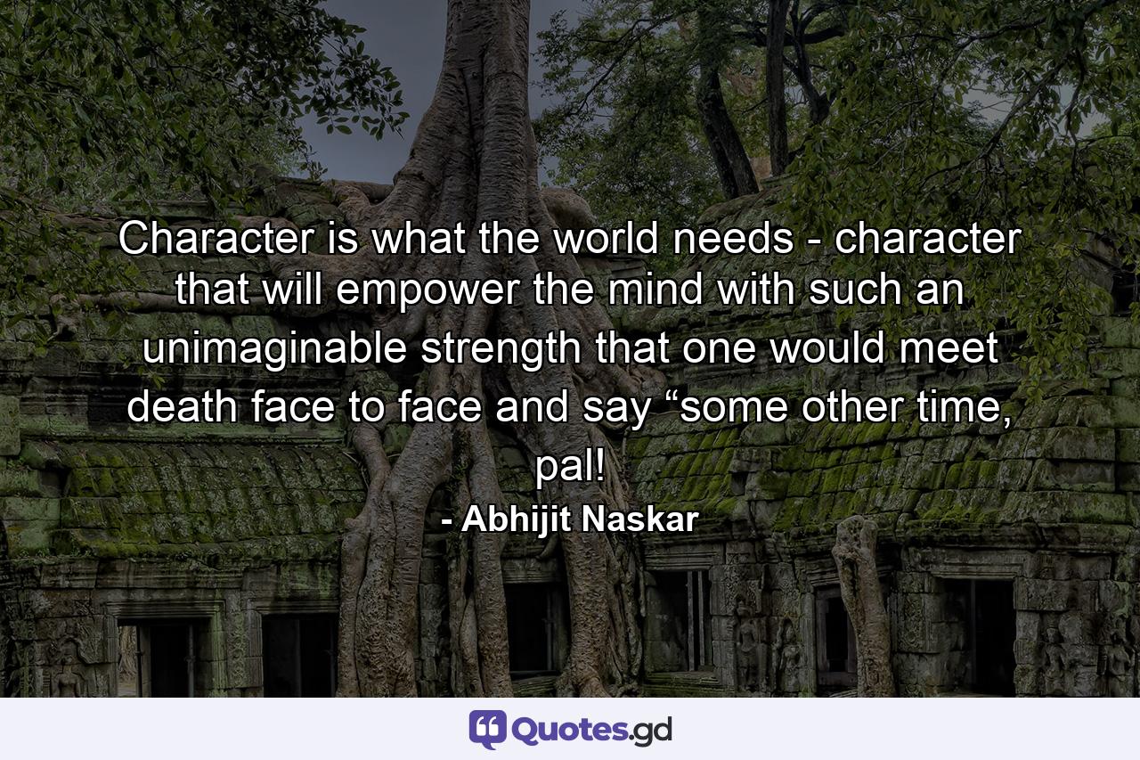 Character is what the world needs - character that will empower the mind with such an unimaginable strength that one would meet death face to face and say “some other time, pal! - Quote by Abhijit Naskar