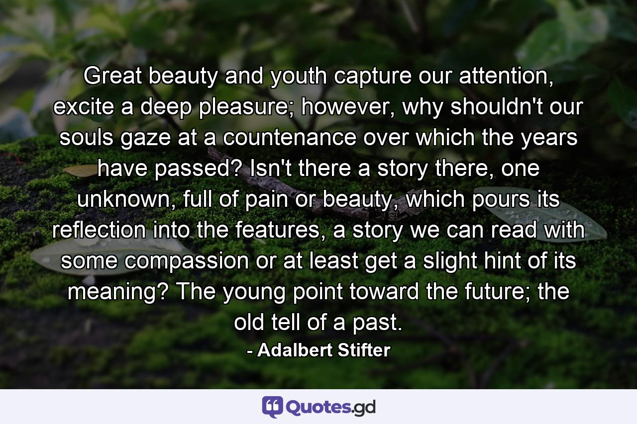 Great beauty and youth capture our attention, excite a deep pleasure; however, why shouldn't our souls gaze at a countenance over which the years have passed? Isn't there a story there, one unknown, full of pain or beauty, which pours its reflection into the features, a story we can read with some compassion or at least get a slight hint of its meaning? The young point toward the future; the old tell of a past. - Quote by Adalbert Stifter