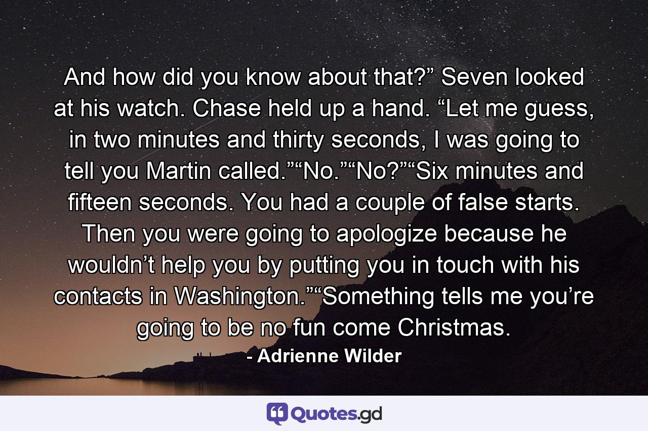 And how did you know about that?” Seven looked at his watch. Chase held up a hand. “Let me guess, in two minutes and thirty seconds, I was going to tell you Martin called.”“No.”“No?”“Six minutes and fifteen seconds. You had a couple of false starts. Then you were going to apologize because he wouldn’t help you by putting you in touch with his contacts in Washington.”“Something tells me you’re going to be no fun come Christmas. - Quote by Adrienne Wilder